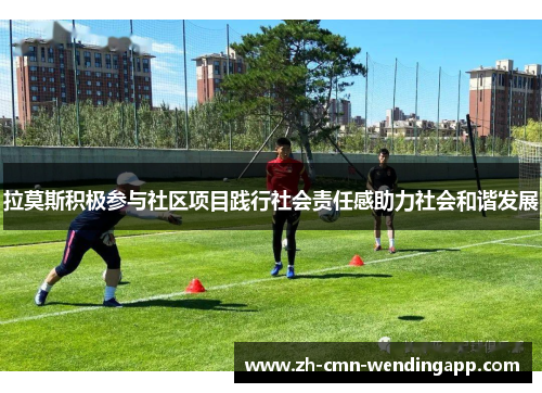 拉莫斯积极参与社区项目践行社会责任感助力社会和谐发展