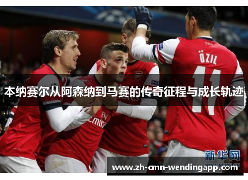 本纳赛尔从阿森纳到马赛的传奇征程与成长轨迹 本纳赛尔从阿森纳到马赛的传奇征程与成长轨迹