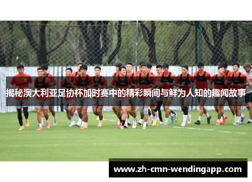 揭秘澳大利亚足协杯加时赛中的精彩瞬间与鲜为人知的趣闻故事