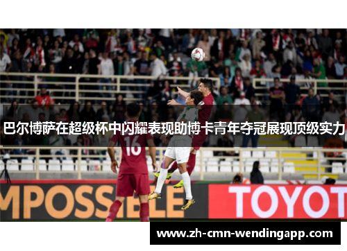 巴尔博萨在超级杯中闪耀表现助博卡青年夺冠展现顶级实力