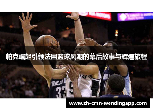帕克崛起引领法国篮球风潮的幕后故事与辉煌旅程 帕克崛起引领法国篮球风潮的幕后故事与辉煌旅程