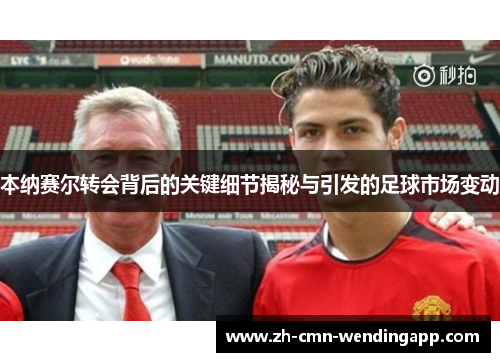 本纳赛尔转会背后的关键细节揭秘与引发的足球市场变动