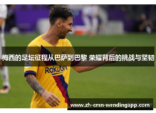 梅西的足坛征程从巴萨到巴黎 荣耀背后的挑战与坚韧 梅西的足坛征程从巴萨到巴黎 荣耀背后的挑战与坚韧