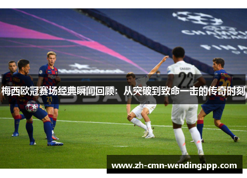 梅西欧冠赛场经典瞬间回顾：从突破到致命一击的传奇时刻