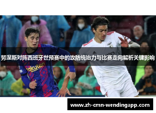 努涅斯对阵西班牙世预赛中的攻防统治力与比赛走向解析关键影响 努涅斯对阵西班牙世预赛中的攻防统治力与比赛走向解析关键影响
