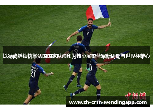 以德尚继续执掌法国国家队帅印为核心展望蓝军新周期与世界杯雄心